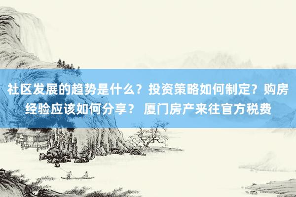 社区发展的趋势是什么？投资策略如何制定？购房经验应该如何分享？ 厦门房产来往官方税费