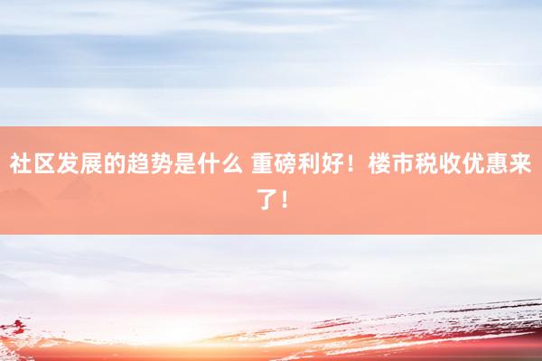 社区发展的趋势是什么 重磅利好！楼市税收优惠来了！