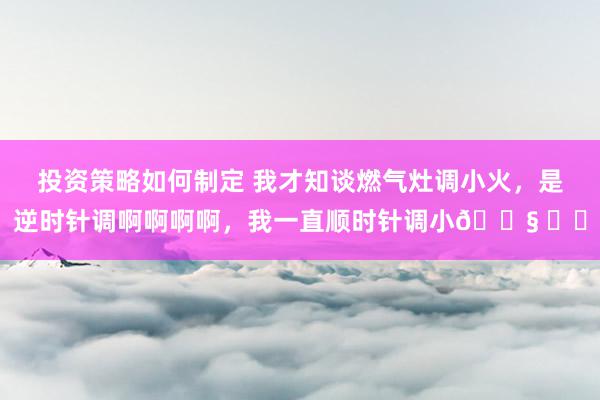 投资策略如何制定 我才知谈燃气灶调小火，是逆时针调啊啊啊啊，我一直顺时针调小😧 ​​