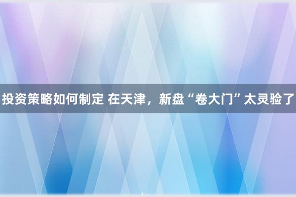 投资策略如何制定 在天津，新盘“卷大门”太灵验了