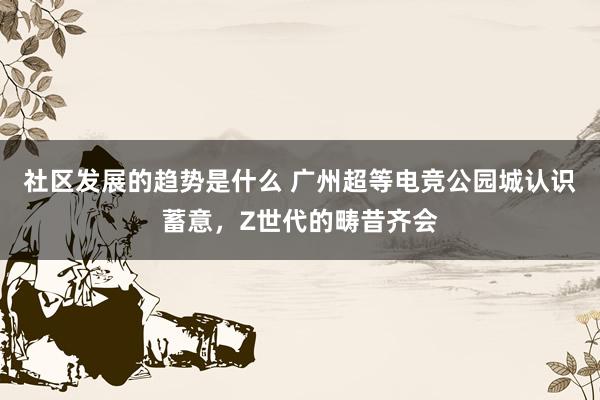 社区发展的趋势是什么 广州超等电竞公园城认识蓄意，Z世代的畴昔齐会