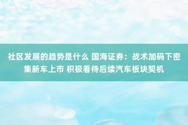 社区发展的趋势是什么 国海证券：战术加码下密集新车上市 积极看待后续汽车板块契机