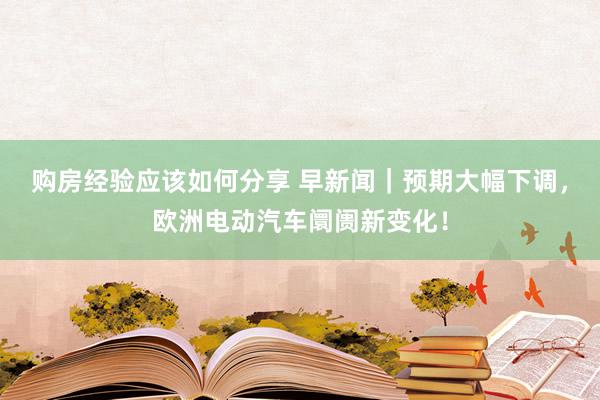 购房经验应该如何分享 早新闻｜预期大幅下调，欧洲电动汽车阛阓新变化！