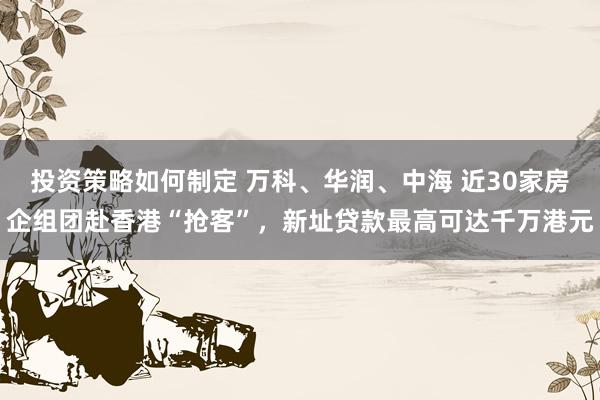 投资策略如何制定 万科、华润、中海 近30家房企组团赴香港“抢客”，新址贷款最高可达千万港元