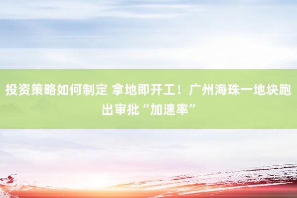 投资策略如何制定 拿地即开工！广州海珠一地块跑出审批“加速率”