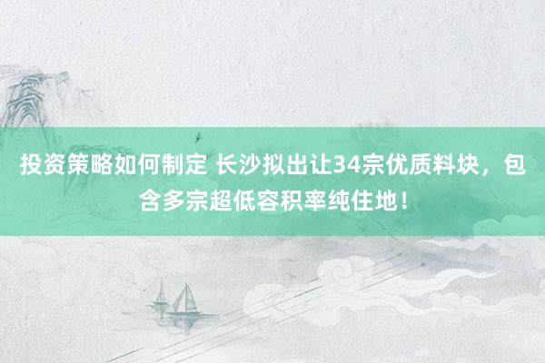 投资策略如何制定 长沙拟出让34宗优质料块，包含多宗超低容积率纯住地！