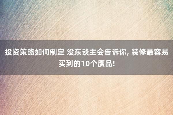 投资策略如何制定 没东谈主会告诉你, 装修最容易买到的10个赝品!