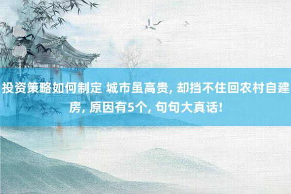 投资策略如何制定 城市虽高贵, 却挡不住回农村自建房, 原因有5个, 句句大真话!