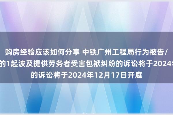 购房经验应该如何分享 中铁广州工程局行为被告/被上诉东说念主的1起波及提供劳务者受害包袱纠纷的诉讼将于2024年12月17日开庭