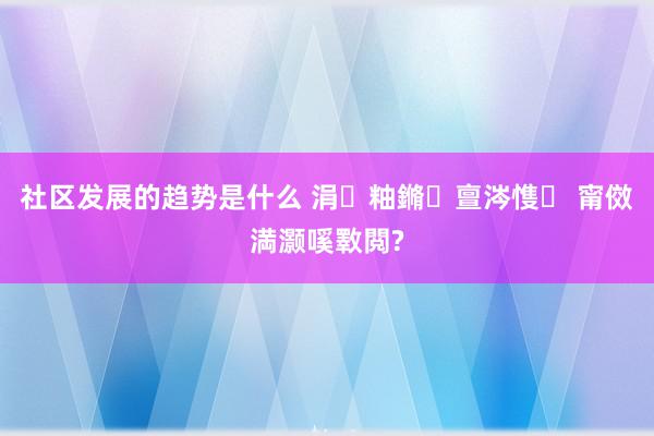 社区发展的趋势是什么 涓粙鏅亶涔愯 甯傚満灏嗘斁閲?