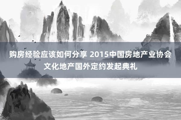 购房经验应该如何分享 2015中国房地产业协会文化地产国外定约发起典礼