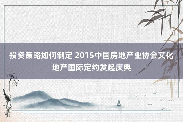 投资策略如何制定 2015中国房地产业协会文化地产国际定约发起庆典