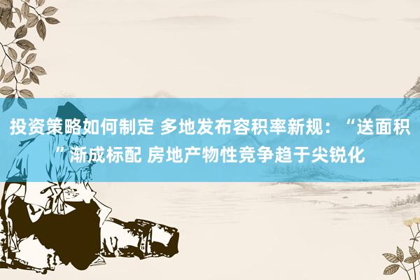 投资策略如何制定 多地发布容积率新规：“送面积”渐成标配 房地产物性竞争趋于尖锐化