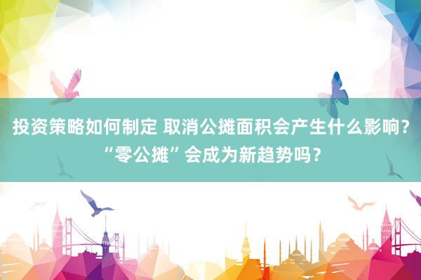 投资策略如何制定 取消公摊面积会产生什么影响？“零公摊”会成为新趋势吗？