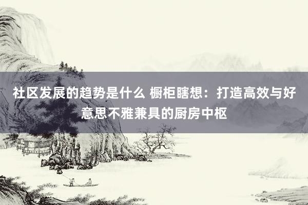 社区发展的趋势是什么 橱柜瞎想：打造高效与好意思不雅兼具的厨房中枢