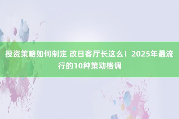 投资策略如何制定 改日客厅长这么！2025年最流行的10种策动格调