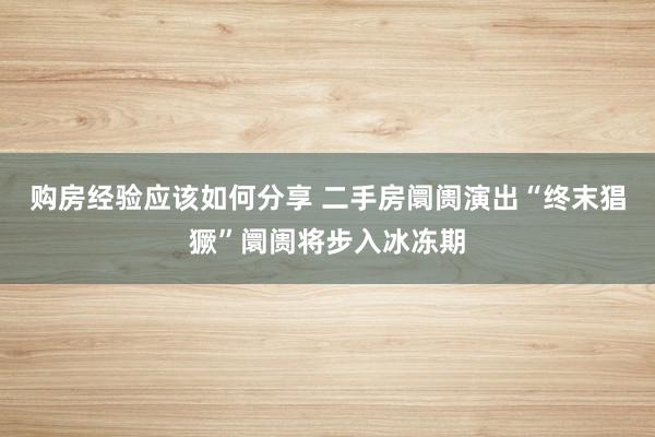 购房经验应该如何分享 二手房阛阓演出“终末猖獗”阛阓将步入冰冻期