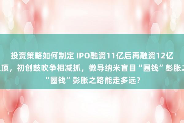 投资策略如何制定 IPO融资11亿后再融资12亿，44亿存货压顶，初创鼓吹争相减抓，微导纳米盲目“圈钱”彭胀之路能走多远？