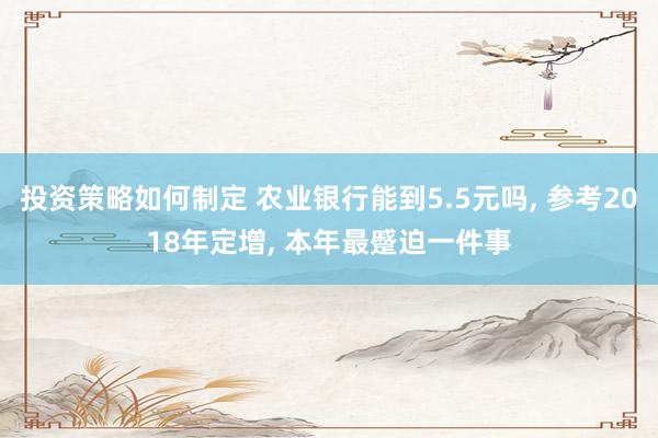 投资策略如何制定 农业银行能到5.5元吗, 参考2018年定增, 本年最蹙迫一件事