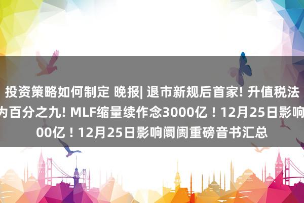 投资策略如何制定 晚报| 退市新规后首家! 升值税法: 销售不动产税率为百分之九! MLF缩量续作念3000亿 ! 12月25日影响阛阓重磅音书汇总