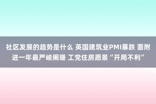 社区发展的趋势是什么 英国建筑业PMI暴跌 面附进一年最严峻阑珊 工党住房愿景“开局不利”